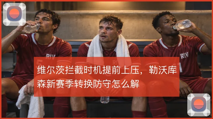 维尔茨拦截时机提前上压,勒沃库森新赛季转换防守怎么解