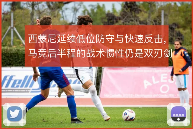 西蒙尼延续低位防守与快速反击，马竞后半程的战术惯性仍是双刃剑