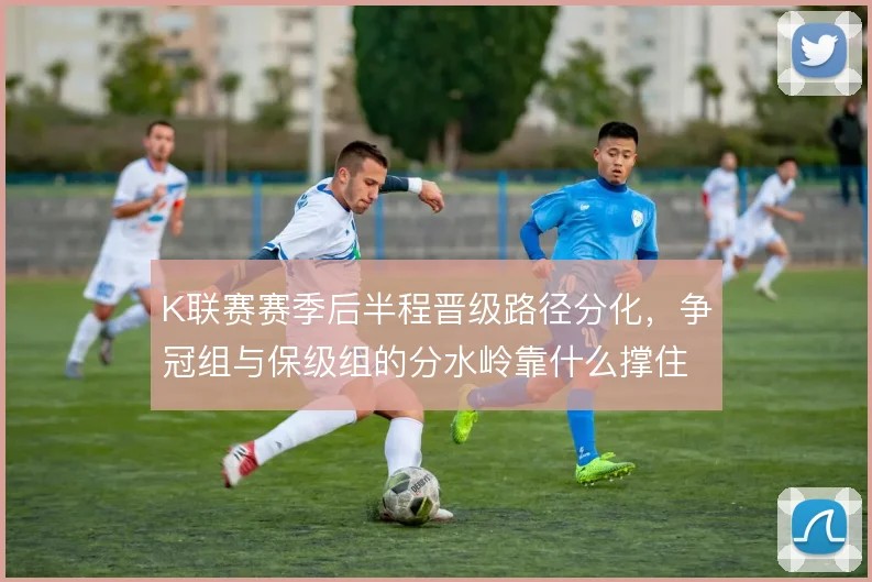 K联赛赛季后半程晋级路径分化，争冠组与保级组的分水岭靠什么撑住