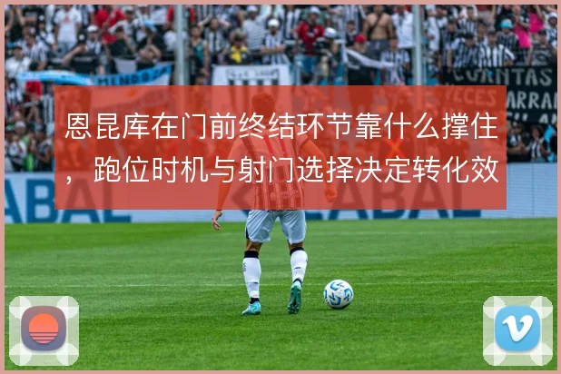 恩昆库在门前终结环节靠什么撑住，跑位时机与射门选择决定转化效率