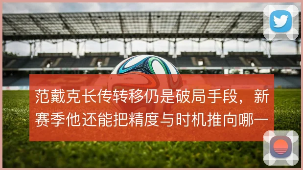 范戴克长传转移仍是破局手段,新赛季他还能把精度与时机推向哪一步