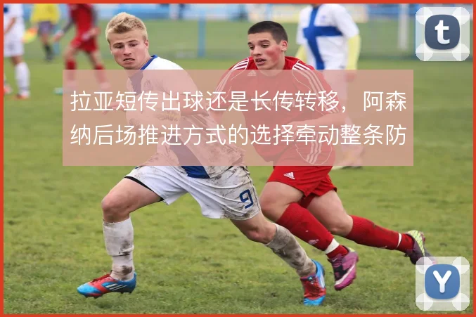 拉亚短传出球还是长传转移,阿森纳后场推进方式的选择牵动整条防线