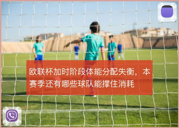 欧联杯加时阶段体能分配失衡，本赛季还有哪些球队能撑住消耗