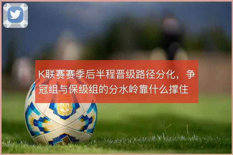 K联赛赛季后半程晋级路径分化，争冠组与保级组的分水岭靠什么撑住
