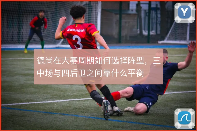 德尚在大赛周期如何选择阵型,三中场与四后卫之间靠什么平衡
