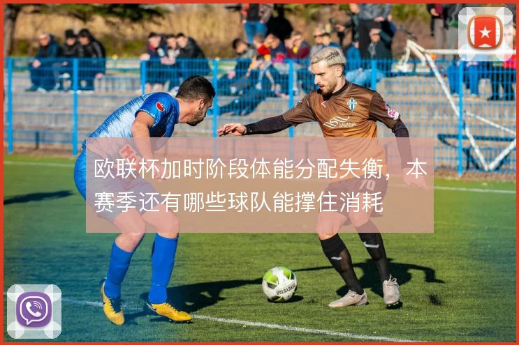 欧联杯加时阶段体能分配失衡，本赛季还有哪些球队能撑住消耗