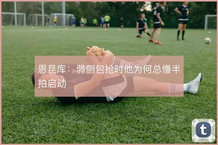 恩昆库：弱侧包抢时他为何总慢半拍启动