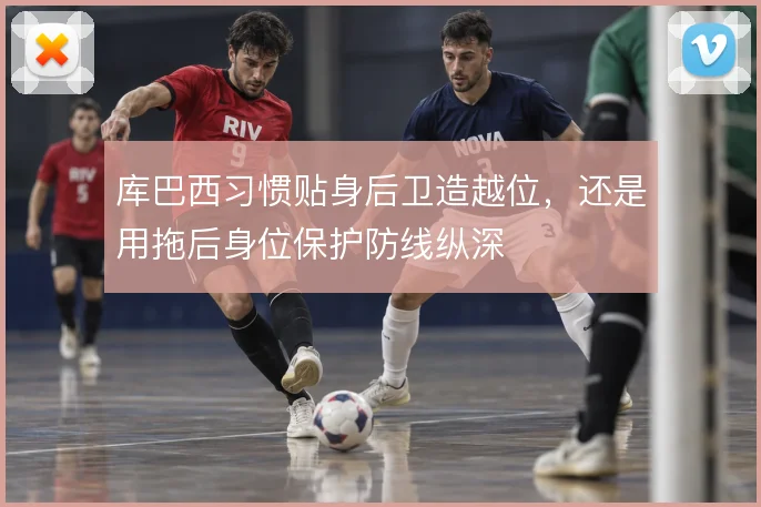 库巴西习惯贴身后卫造越位，还是用拖后身位保护防线纵深