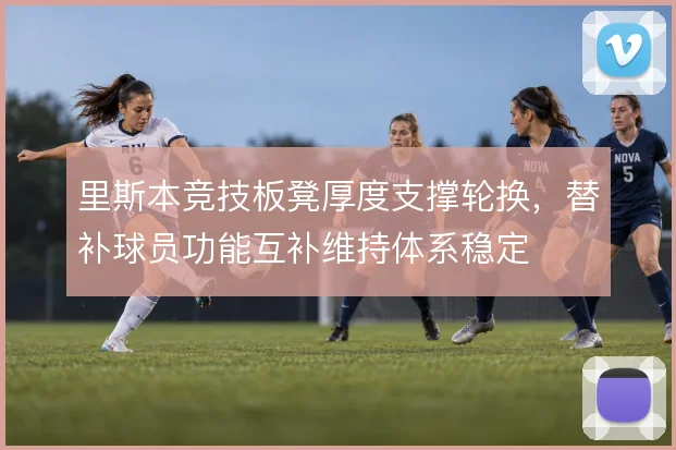 里斯本竞技板凳厚度支撑轮换，替补球员功能互补维持体系稳定