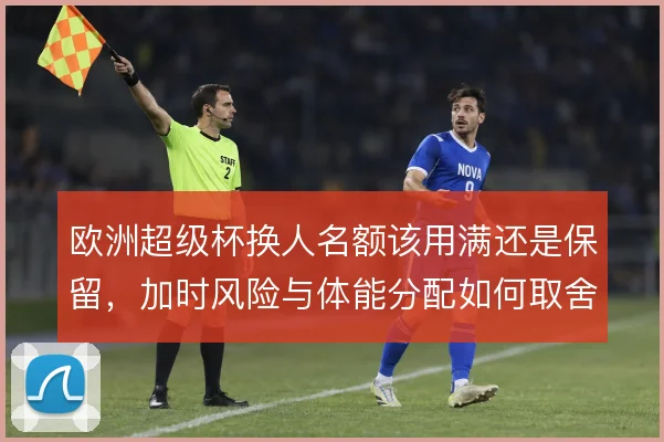 欧洲超级杯换人名额该用满还是保留，加时风险与体能分配如何取舍