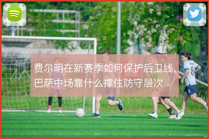 费尔明在新赛季如何保护后卫线,巴萨中场靠什么撑住防守层次