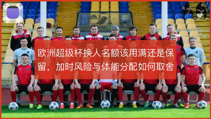 欧洲超级杯换人名额该用满还是保留，加时风险与体能分配如何取舍