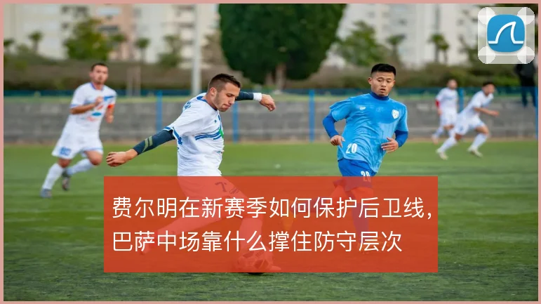 费尔明在新赛季如何保护后卫线,巴萨中场靠什么撑住防守层次