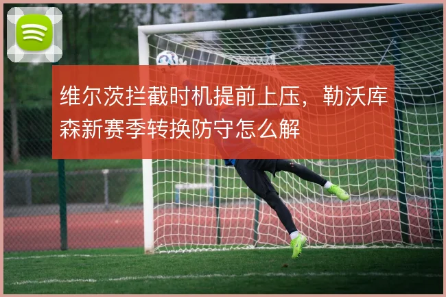 维尔茨拦截时机提前上压,勒沃库森新赛季转换防守怎么解