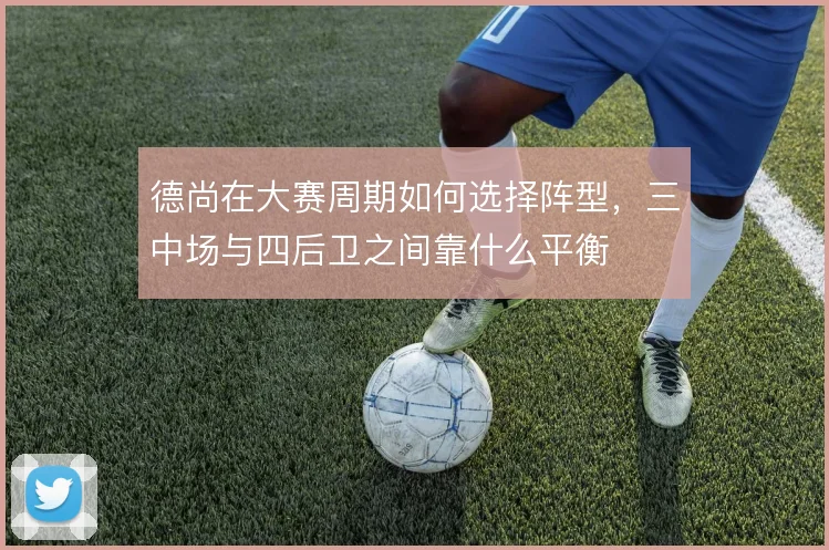 德尚在大赛周期如何选择阵型,三中场与四后卫之间靠什么平衡