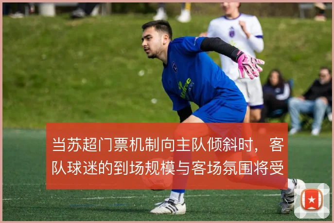 当苏超门票机制向主队倾斜时,客队球迷的到场规模与客场氛围将受多大影响