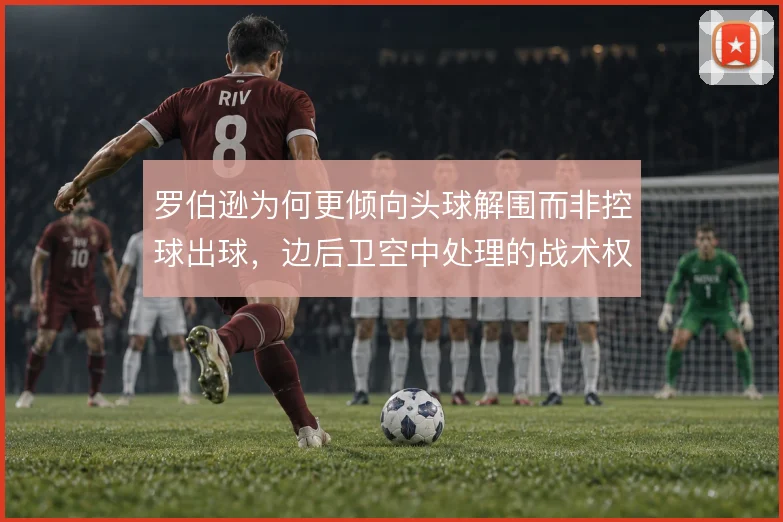 罗伯逊为何更倾向头球解围而非控球出球,边后卫空中处理的战术权衡