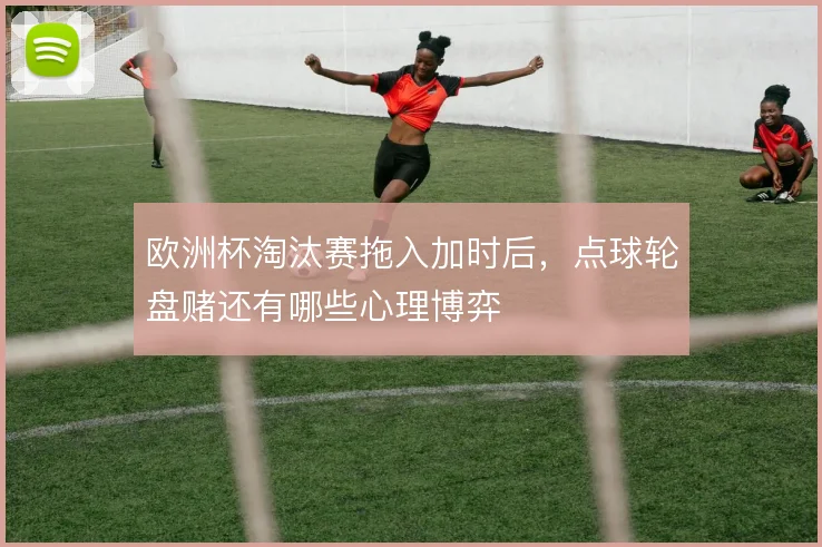 欧洲杯淘汰赛拖入加时后，点球轮盘赌还有哪些心理博弈