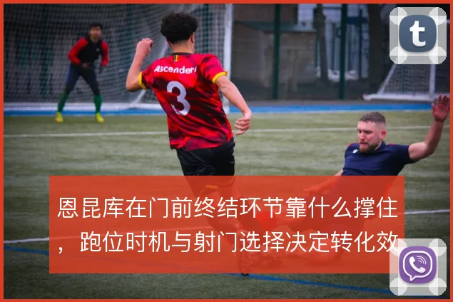 恩昆库在门前终结环节靠什么撑住，跑位时机与射门选择决定转化效率